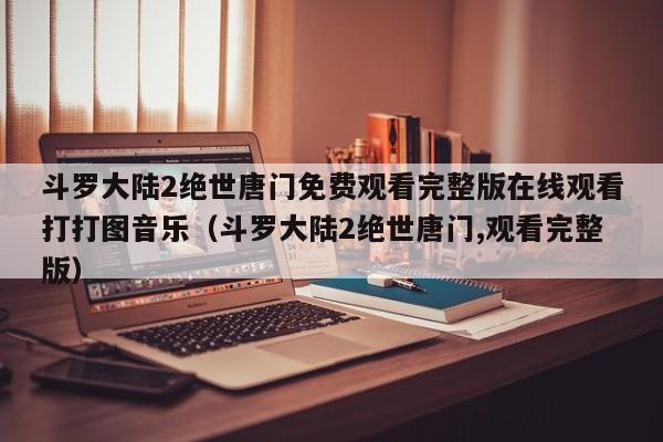 斗罗大陆2绝世唐门免费观看完整版在线观看打打图音乐(斗罗大陆2绝世唐门,观看完整版)