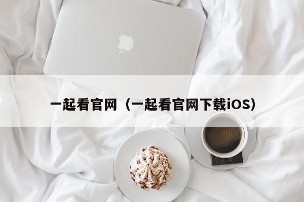一起看官网(一起看官网下载iOS)