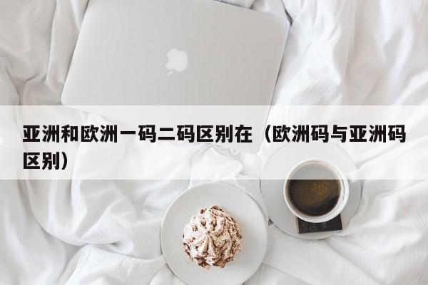 亚洲和欧洲一码二码区别在（欧洲码与亚洲码区别）