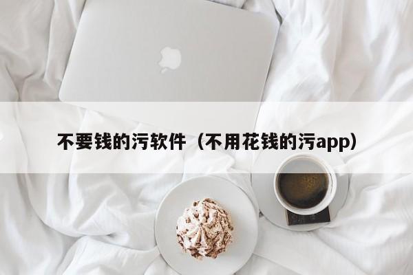 不要钱的污软件(不用花钱的污app)