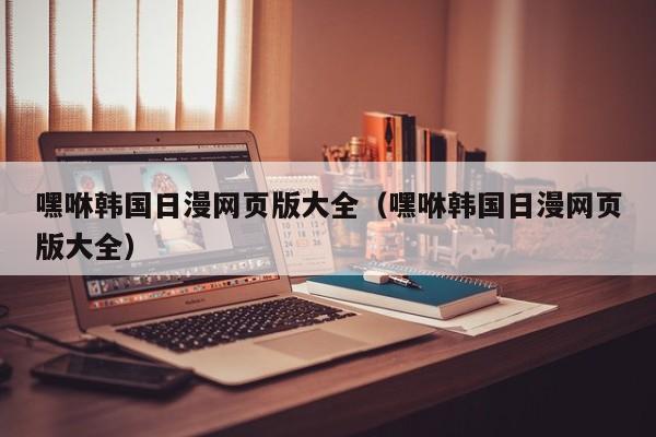 嘿咻韩国日漫网页版大全(嘿咻韩国日漫网页版大全)