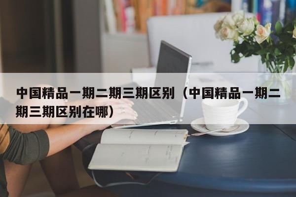 中国精品一期二期三期区别（中国精品一期二期三期区别在哪）