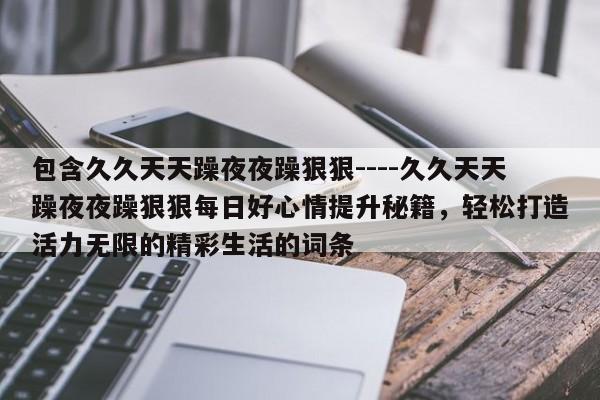 包含久久天天躁夜夜躁狠狠----久久天天躁夜夜躁狠狠每日好心情提升秘籍,轻松打造活力无限的精彩生活的词条