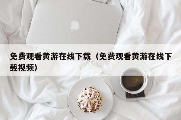免费观看黄游在线下载(免费观看黄游在线下载视频)