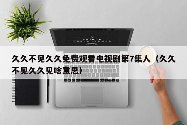 久久不见久久免费观看电视剧第7集人(久久不见久久见啥意思)