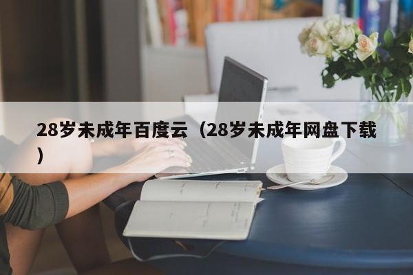 28岁未成年百度云（28岁未成年网盘下载）