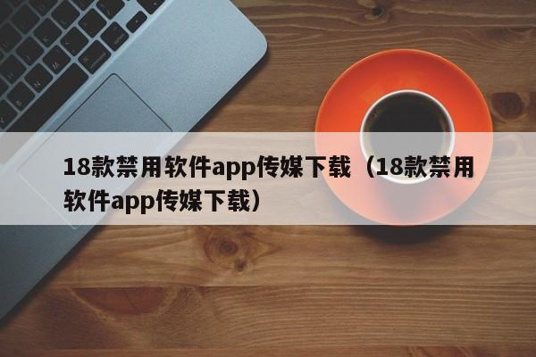 18款禁用软件app传媒下载（18款禁用软件app传媒下载）
