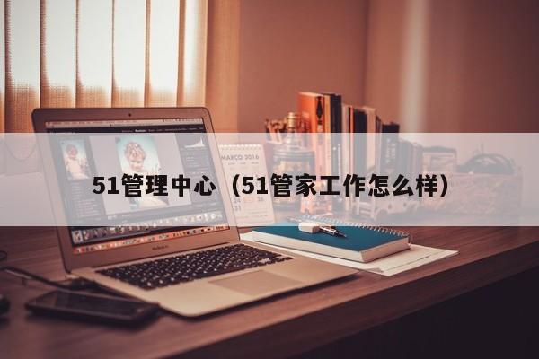 51管理中心（51管家工作怎么样）