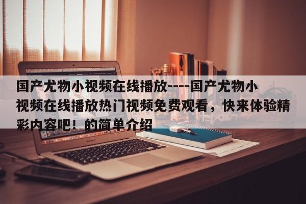 国产尤物小视频在线播放----国产尤物小视频在线播放热门视频免费观看,快来体验精彩内容吧!的简单介绍
