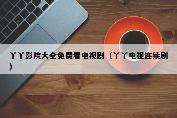 丫丫影院大全免费看电视剧（丫丫电视连续剧）