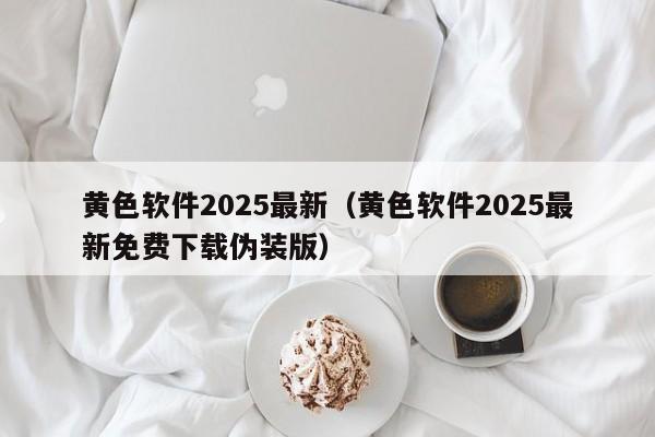 黄色软件2025最新(黄色软件2025最新免费下载伪装版)