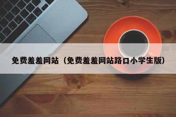 免费羞羞网站(免费羞羞网站路口小学生版)