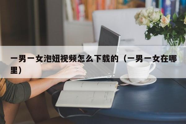 一男一女泡妞视频怎么下载的(一男一女在哪里)