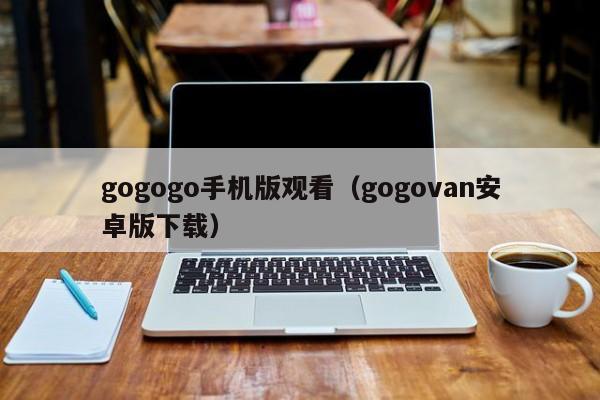 gogogo手机版观看(gogovan安卓版下载)