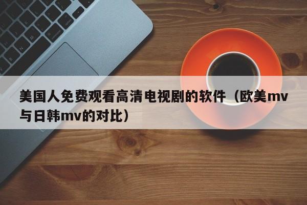 美国人免费观看高清电视剧的软件(欧美mv与日韩mv的对比)