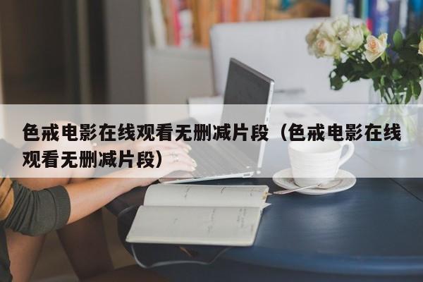 色戒电影在线观看无删减片段(色戒电影在线观看无删减片段)