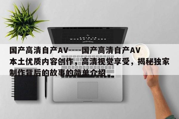 国产高清自产AV----国产高清自产AV本土优质内容创作，高清视觉享受，揭秘独家制作背后的故事的简单介绍
