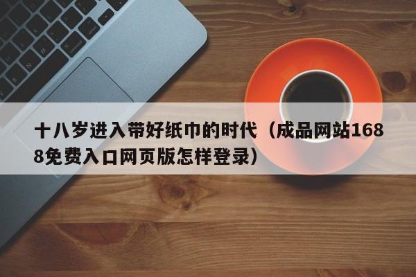 十八岁进入带好纸巾的时代（成品网站1688免费入口网页版怎样登录）