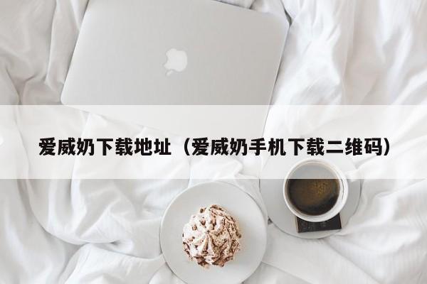 爱威奶下载地址(爱威奶手机下载二维码)