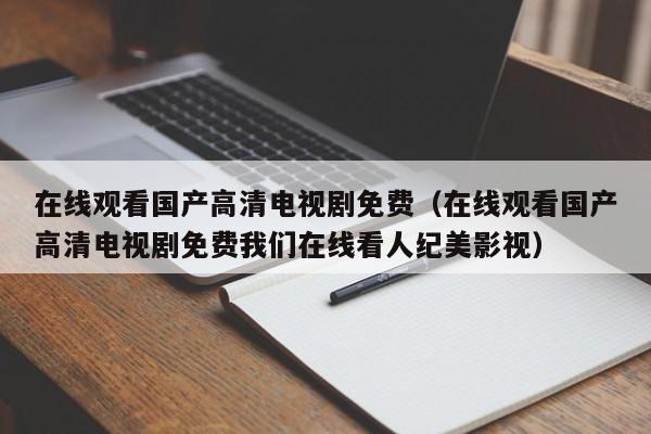 在线观看国产高清电视剧免费(在线观看国产高清电视剧免费我们在线看人纪美影视)