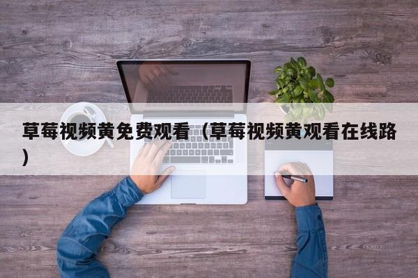 草莓视频黄免费观看(草莓视频黄观看在线路)