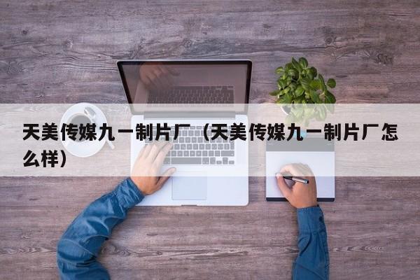 天美传媒九一制片厂(天美传媒九一制片厂怎么样)