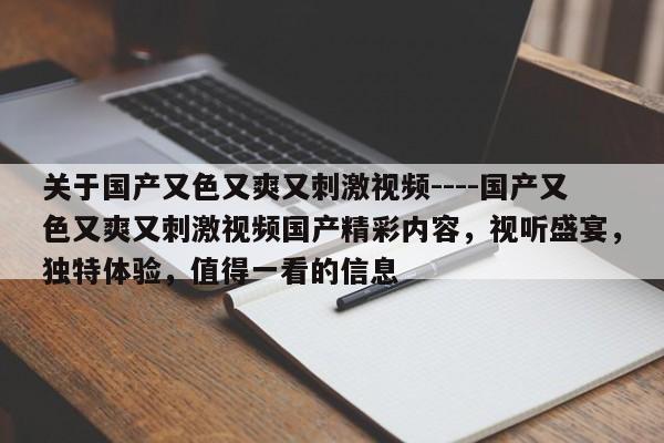 关于国产又色又爽又刺激视频----国产又色又爽又刺激视频国产精彩内容,视听盛宴,独特体验,值得一看的信息