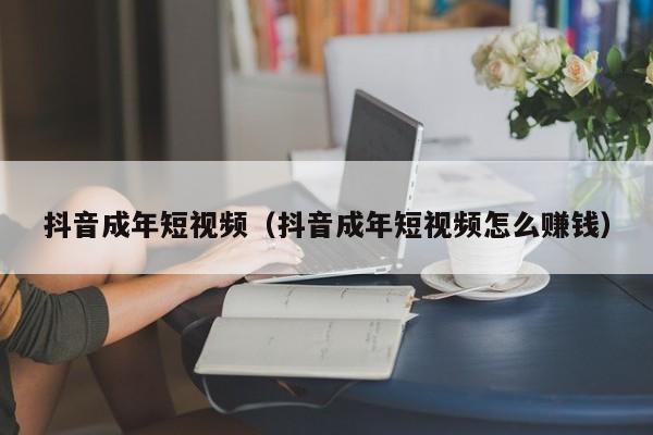 抖音成年短视频（抖音成年短视频怎么赚钱）