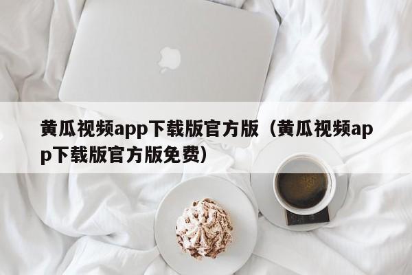 黄瓜视频app下载版官方版(黄瓜视频app下载版官方版免费)