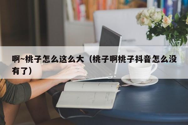 啊~桃子怎么这么大(桃子啊桃子抖音怎么没有了)