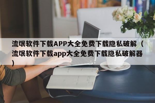 流氓软件下载APP大全免费下载隐私破解(流氓软件下载app大全免费下载隐私破解器)