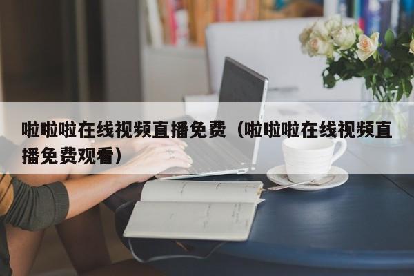 啦啦啦在线视频直播免费（啦啦啦在线视频直播免费观看）