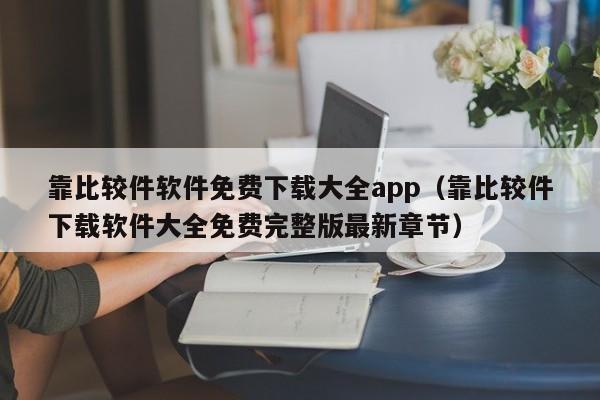 靠比较件软件免费下载大全app（靠比较件下载软件大全免费完整版最新章节）