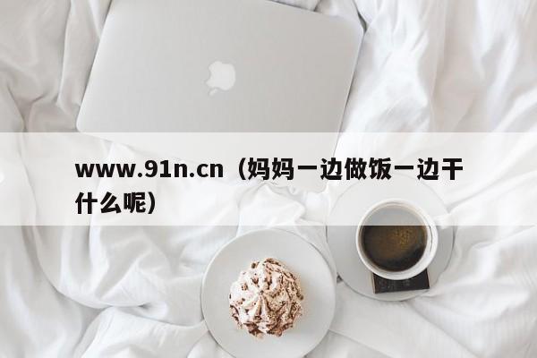 www.91n.cn（妈妈一边做饭一边干什么呢）