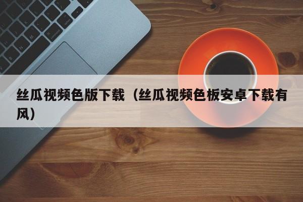 丝瓜视频色版下载（丝瓜视频色板安卓下载有风）