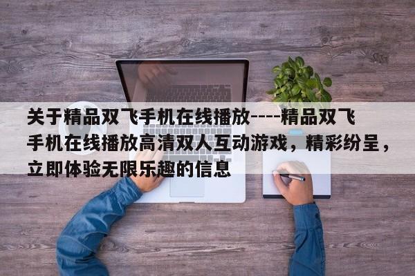 关于精品双飞手机在线播放----精品双飞手机在线播放高清双人互动游戏,精彩纷呈,立即体验无限乐趣的信息