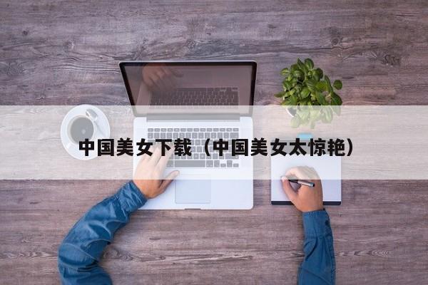 中国美女下载（中国美女太惊艳）