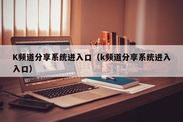 K频道分享系统进入口(k频道分享系统进入入口)