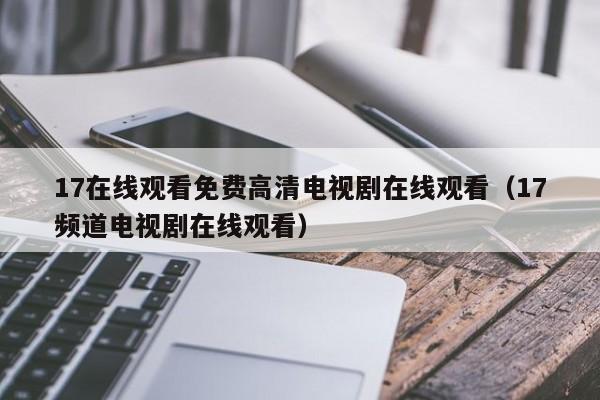 17在线观看免费高清电视剧在线观看(17频道电视剧在线观看)