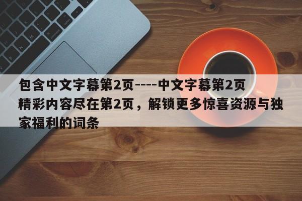 包含中文字幕第2页----中文字幕第2页精彩内容尽在第2页，解锁更多惊喜资源与独家福利的词条