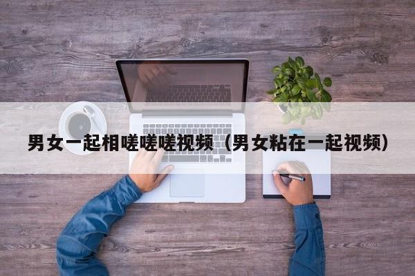 男女一起相嗟嗟嗟视频(男女粘在一起视频)