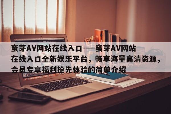 蜜芽AV网站在线入口----蜜芽AV网站在线入口全新娱乐平台，畅享海量高清资源，会员专享福利抢先体验的简单介绍