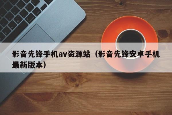 影音先锋手机av资源站(影音先锋安卓手机最新版本)