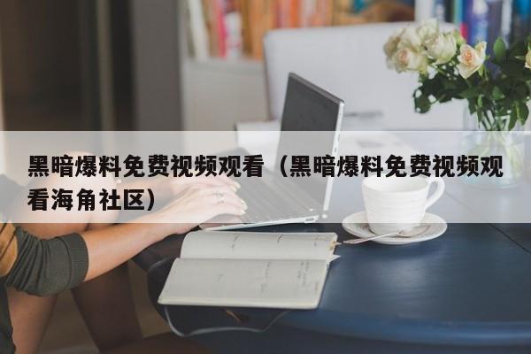 黑暗爆料免费视频观看（黑暗爆料免费视频观看海角社区）