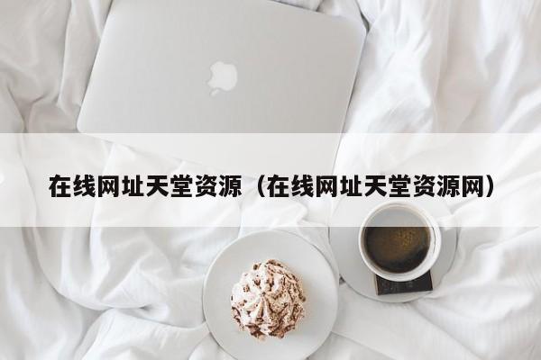 在线网址天堂资源（在线网址天堂资源网）