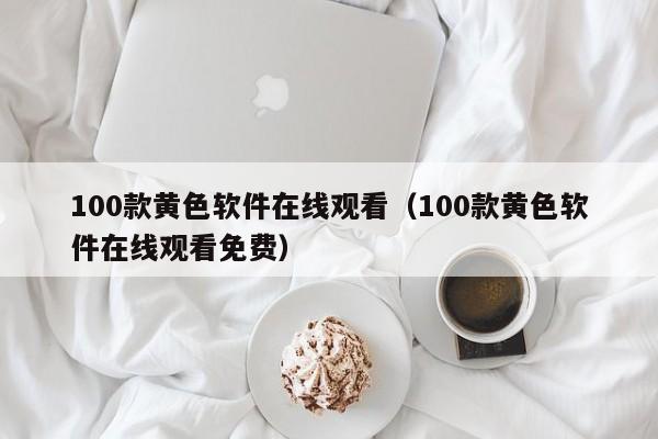 100款黄色软件在线观看(100款黄色软件在线观看免费)