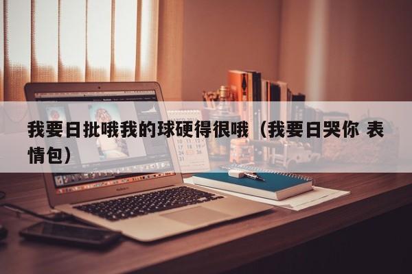 我要日批哦我的球硬得很哦（我要日哭你 表情包）