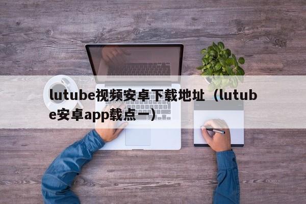 lutube视频安卓下载地址（lutube安卓app载点一）
