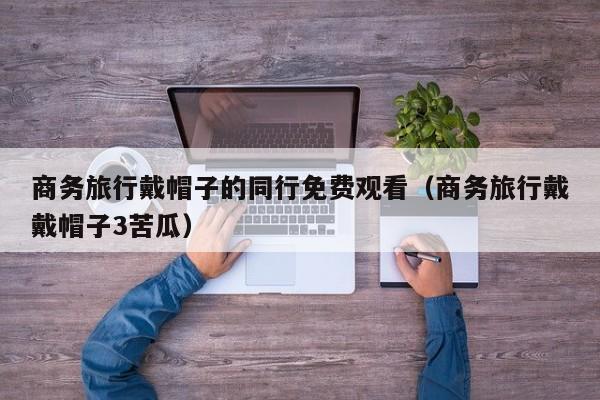 商务旅行戴帽子的同行免费观看(商务旅行戴戴帽子3苦瓜)