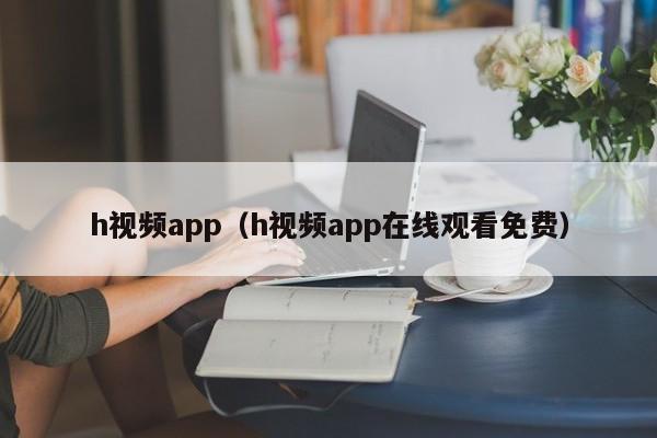 h视频app(h视频app在线观看免费)